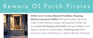 Banner showing a picture of a wintertime front porch full of shipping packages. The text reads Order now to stay ahead of holiday shipping delays and porch thefts! We send tracking with every order to make delivery simple and stress-free. Make sure your email and shipping information are up to date so your supplies reach you without delay. Ordering early helps ensure you have everything you need for the rest of the year.